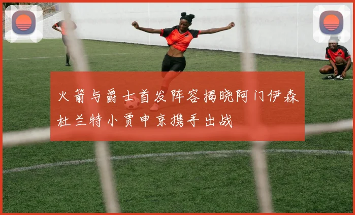 火箭与爵士首发阵容揭晓阿门伊森杜兰特小贾申京携手出战