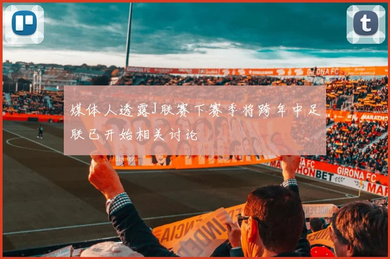 媒体人透露J联赛下赛季将跨年中足联已开始相关讨论