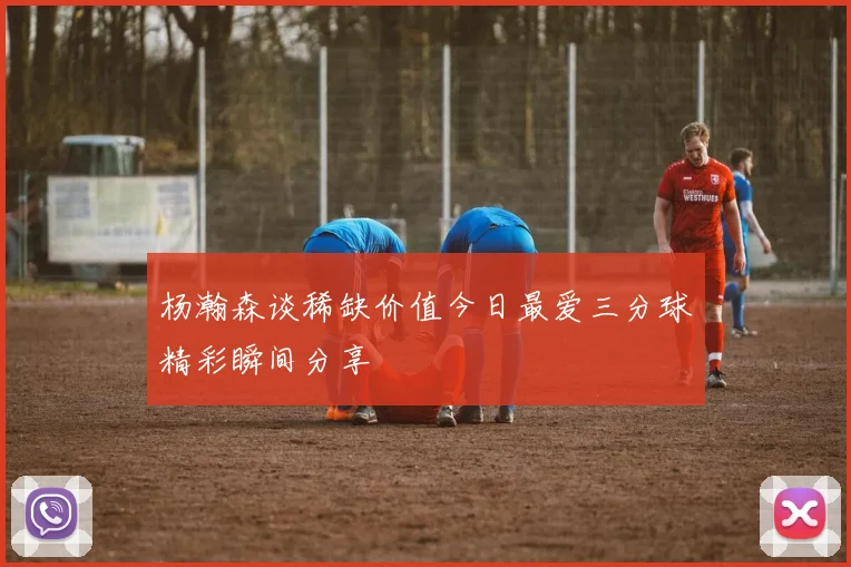 杨瀚森谈稀缺价值今日最爱三分球精彩瞬间分享