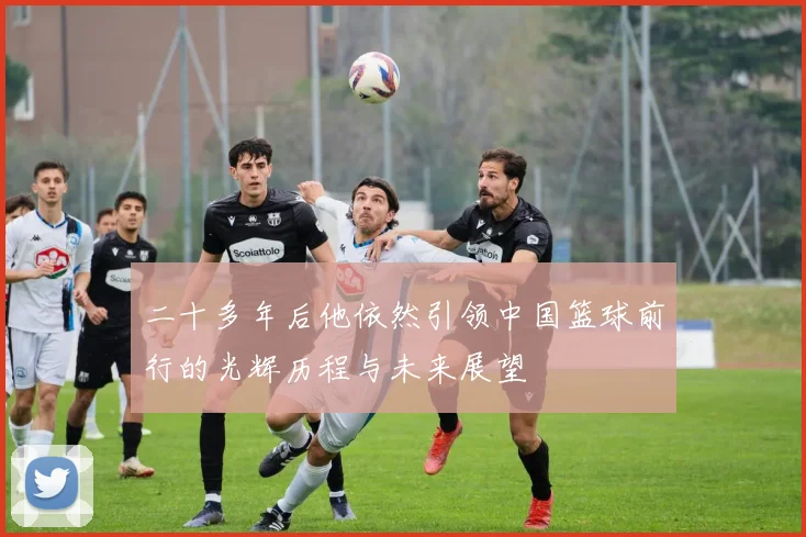 二十多年后他依然引领中国篮球前行的光辉历程与未来展望