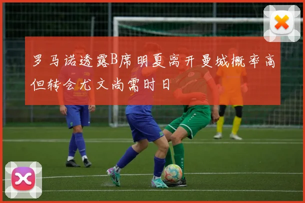罗马诺透露B席明夏离开曼城概率高但转会尤文尚需时日