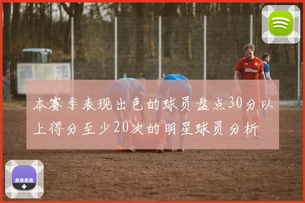 本赛季表现出色的球员盘点30分以上得分至少20次的明星球员分析