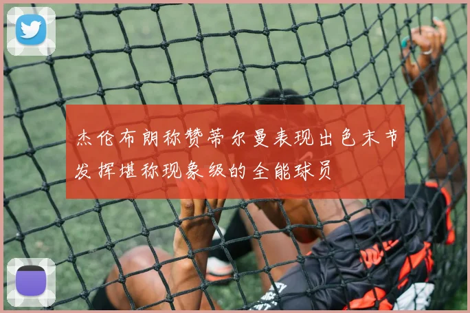 杰伦布朗称赞蒂尔曼表现出色末节发挥堪称现象级的全能球员