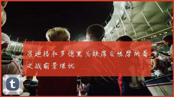 吕迪格和罗德里戈缺席合练摩纳哥之战前景堪忧