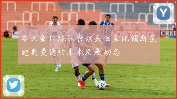 各大豪门球队密切关注莱比锡新星迪奥曼德的未来发展动态