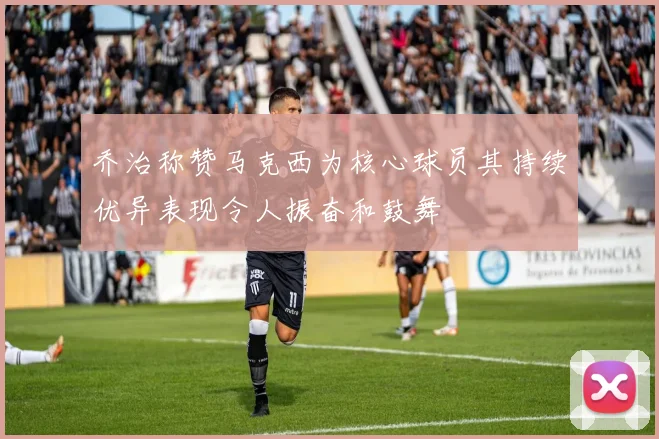 乔治称赞马克西为核心球员其持续优异表现令人振奋和鼓舞