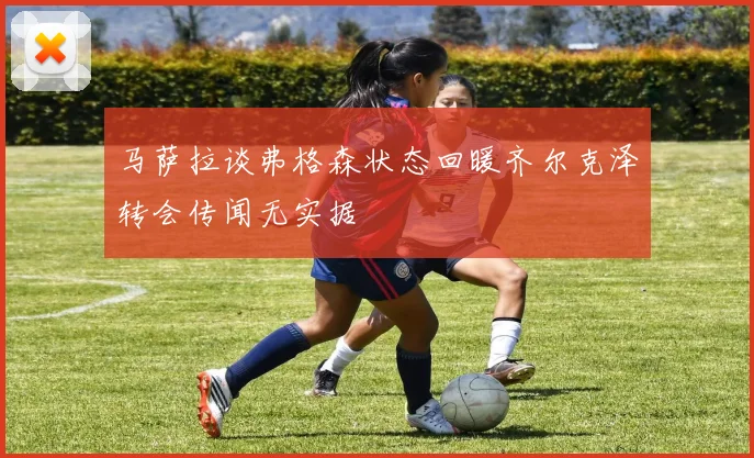 马萨拉谈弗格森状态回暖齐尔克泽转会传闻无实据