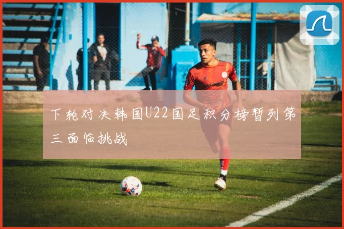下轮对决韩国U22国足积分榜暂列第三面临挑战