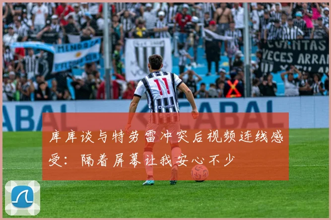 库库谈与特劳雷冲突后视频连线感受：隔着屏幕让我安心不少