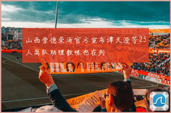 山西崇德荣海官方宣布谭天澄等25人离队助理教练也在列