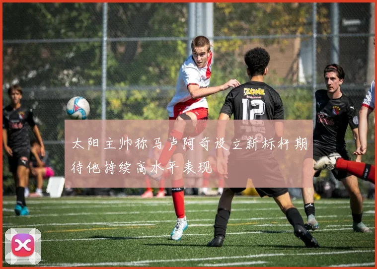 太阳主帅称马卢阿奇设立新标杆期待他持续高水平表现