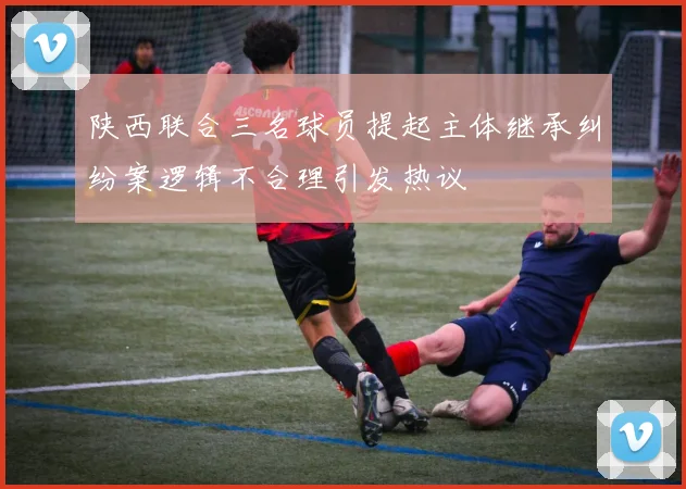 陕西联合三名球员提起主体继承纠纷案逻辑不合理引发热议