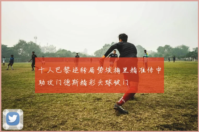 十人巴黎逆转局势埃梅里精准传中助攻门德斯精彩头球破门