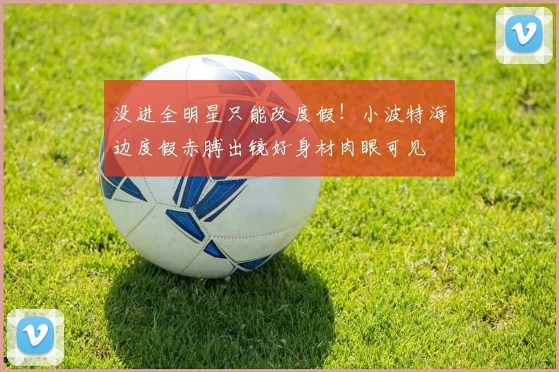 没进全明星只能改度假！小波特海边度假赤膊出镜好身材肉眼可见