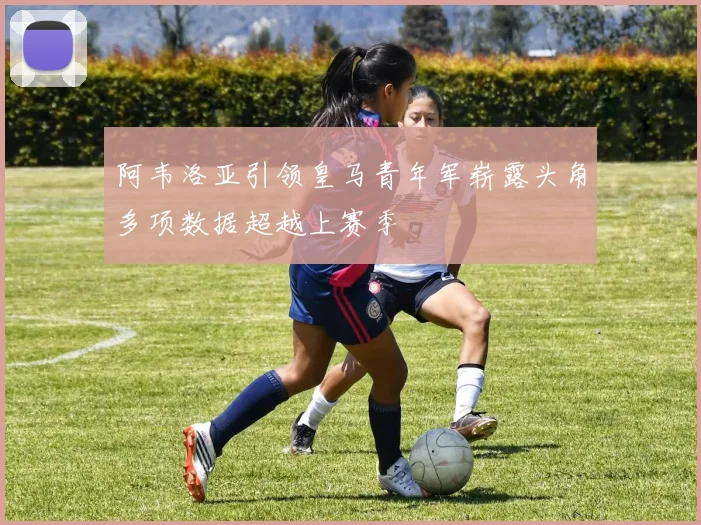 阿韦洛亚引领皇马青年军崭露头角多项数据超越上赛季