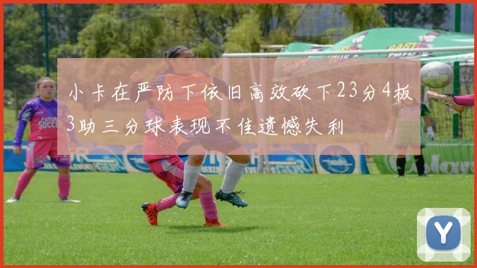 小卡在严防下依旧高效砍下23分4板3助三分球表现不佳遗憾失利