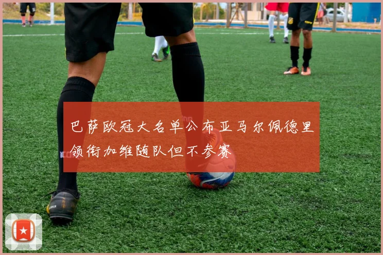 巴萨欧冠大名单公布亚马尔佩德里领衔加维随队但不参赛